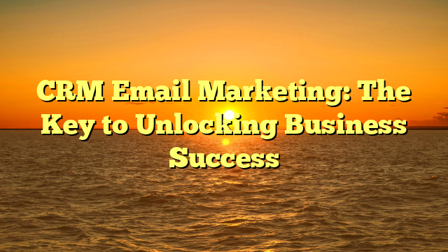 CRM Email Marketing: The Key to Unlocking Business Success