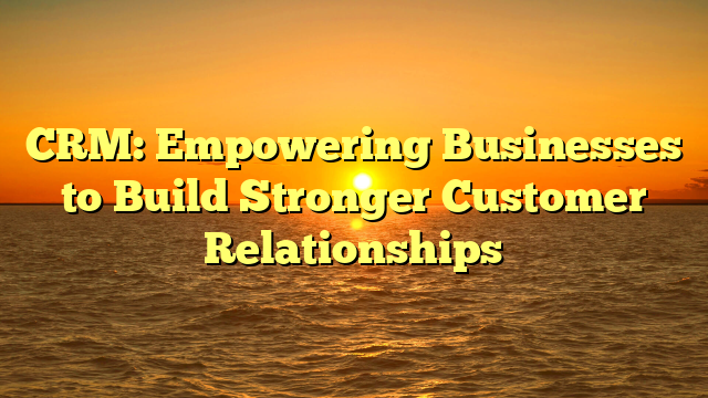 CRM: Empowering Businesses to Build Stronger Customer Relationships