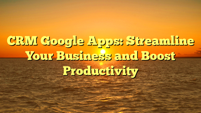 CRM Google Apps: Streamline Your Business and Boost Productivity