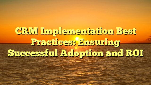 CRM Implementation Best Practices: Ensuring Successful Adoption and ROI