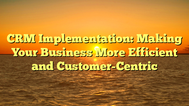 CRM Implementation: Making Your Business More Efficient and Customer-Centric