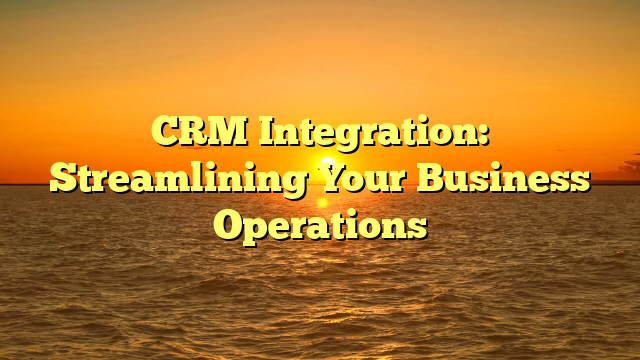 CRM Integration: Streamlining Your Business Operations