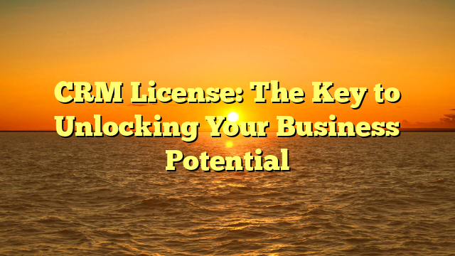 CRM License: The Key to Unlocking Your Business Potential