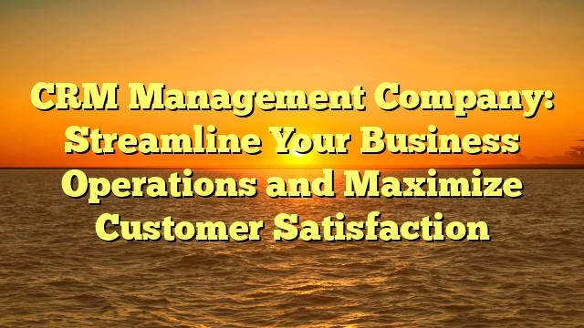 CRM Management Company: Streamline Your Business Operations and Maximize Customer Satisfaction