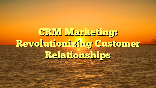 CRM Marketing: Revolutionizing Customer Relationships