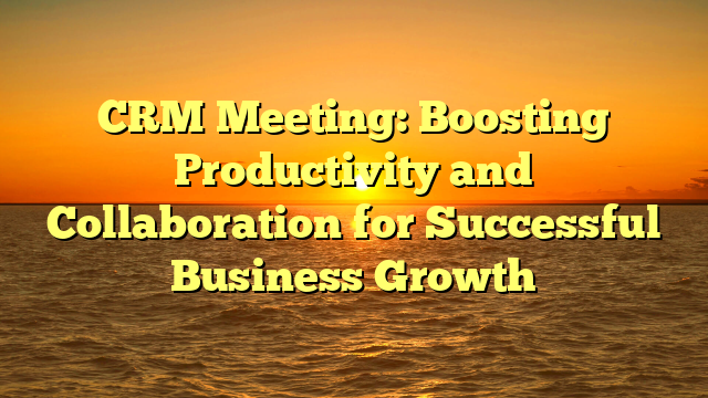 CRM Meeting: Boosting Productivity and Collaboration for Successful Business Growth