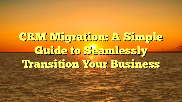 CRM Migration: A Simple Guide to Seamlessly Transition Your Business