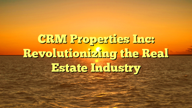 CRM Properties Inc: Revolutionizing the Real Estate Industry