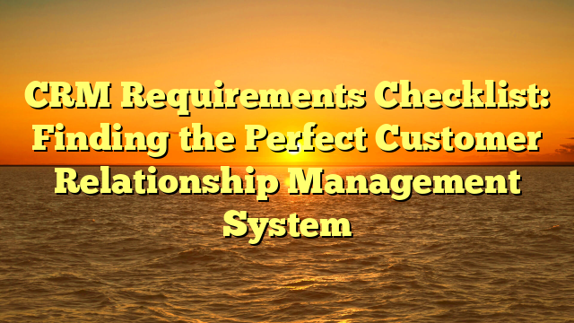CRM Requirements Checklist: Finding the Perfect Customer Relationship Management System