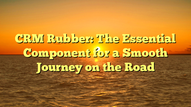 CRM Rubber: The Essential Component for a Smooth Journey on the Road