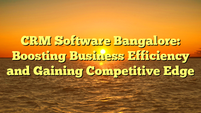CRM Software Bangalore: Boosting Business Efficiency and Gaining Competitive Edge