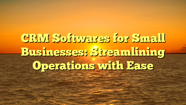 CRM Softwares for Small Businesses: Streamlining Operations with Ease