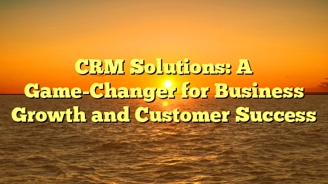 CRM Solutions: A Game-Changer for Business Growth and Customer Success