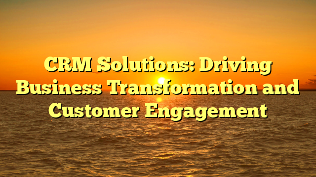 CRM Solutions: Driving Business Transformation and Customer Engagement