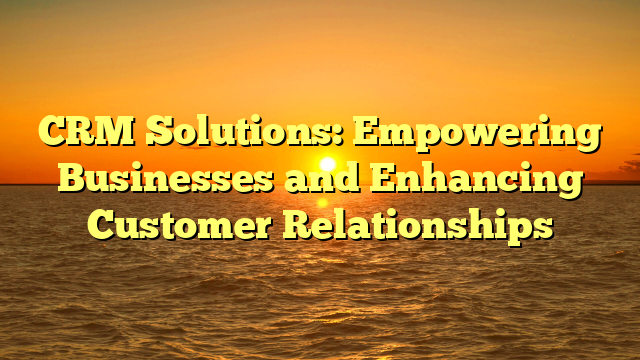 CRM Solutions: Empowering Businesses and Enhancing Customer Relationships