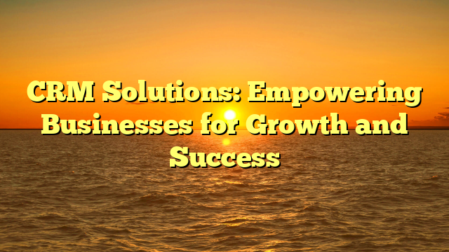CRM Solutions: Empowering Businesses for Growth and Success