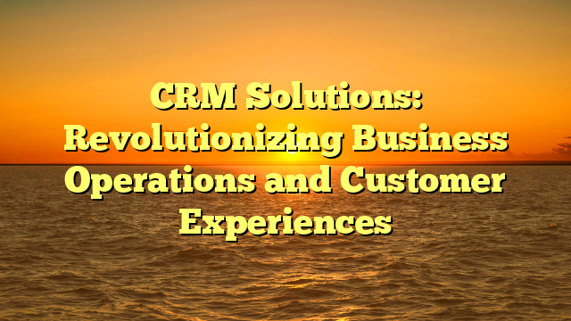 CRM Solutions: Revolutionizing Business Operations and Customer Experiences