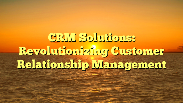 CRM Solutions: Revolutionizing Customer Relationship Management