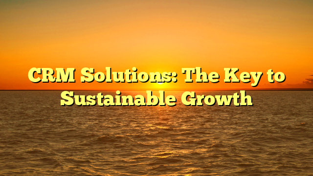 CRM Solutions: The Key to Sustainable Growth