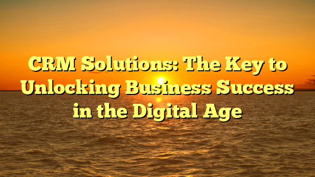 CRM Solutions: The Key to Unlocking Business Success in the Digital Age