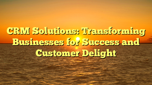 CRM Solutions: Transforming Businesses for Success and Customer Delight