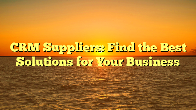 CRM Suppliers: Find the Best Solutions for Your Business