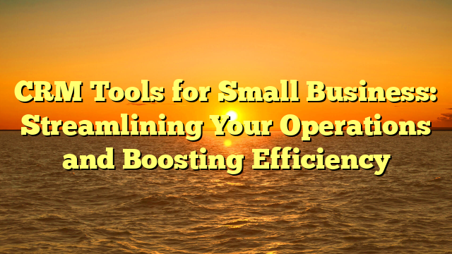 CRM Tools for Small Business: Streamlining Your Operations and Boosting Efficiency