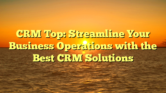 CRM Top: Streamline Your Business Operations with the Best CRM Solutions