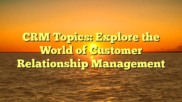 CRM Topics: Explore the World of Customer Relationship Management