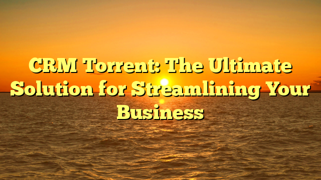 CRM Torrent: The Ultimate Solution for Streamlining Your Business