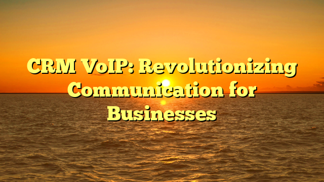 CRM VoIP: Revolutionizing Communication for Businesses