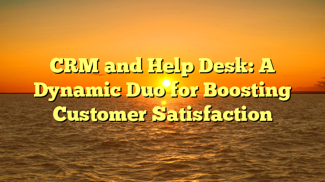 CRM and Help Desk: A Dynamic Duo for Boosting Customer Satisfaction