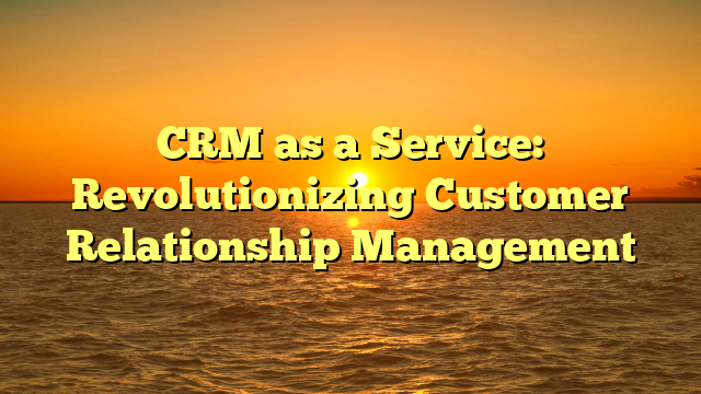 CRM as a Service: Revolutionizing Customer Relationship Management