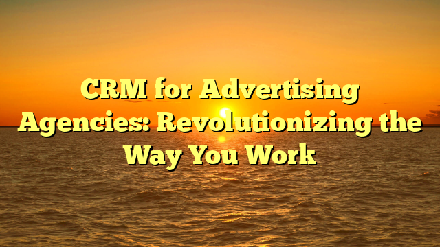 CRM for Advertising Agencies: Revolutionizing the Way You Work