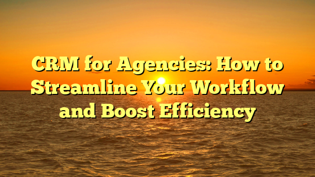 CRM for Agencies: How to Streamline Your Workflow and Boost Efficiency