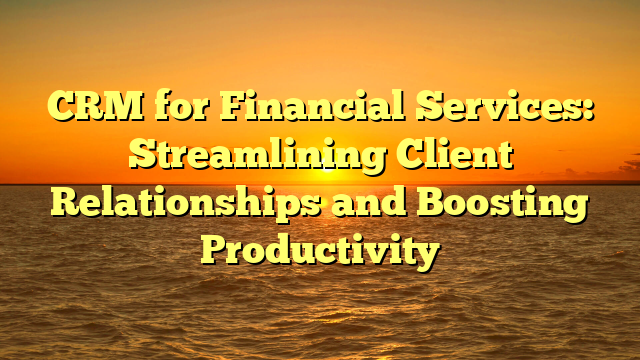 CRM for Financial Services: Streamlining Client Relationships and Boosting Productivity