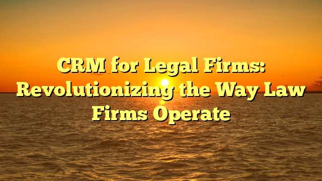 CRM for Legal Firms: Revolutionizing the Way Law Firms Operate