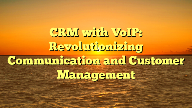CRM with VoIP: Revolutionizing Communication and Customer Management