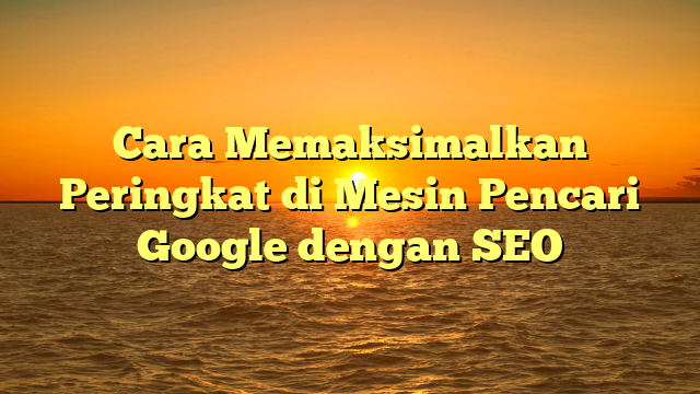 Cara Memaksimalkan Peringkat di Mesin Pencari Google dengan SEO