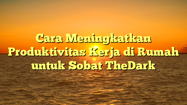 Cara Meningkatkan Produktivitas Kerja di Rumah untuk Sobat TheDark