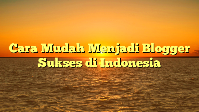 Cara Mudah Menjadi Blogger Sukses di Indonesia