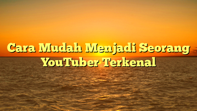 Cara Mudah Menjadi Seorang YouTuber Terkenal