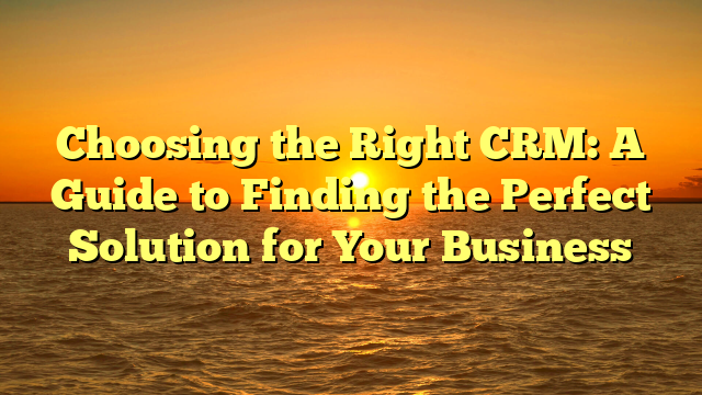 Choosing the Right CRM: A Guide to Finding the Perfect Solution for Your Business