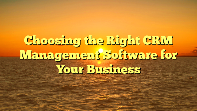 Choosing the Right CRM Management Software for Your Business