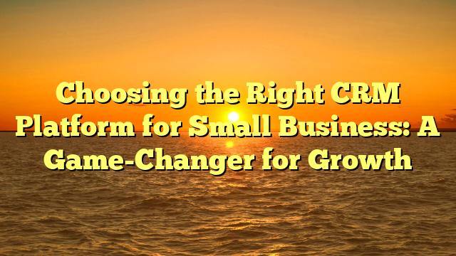 Choosing the Right CRM Platform for Small Business: A Game-Changer for Growth