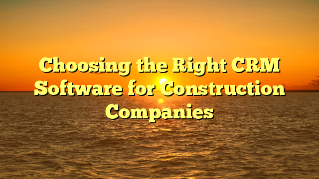 Choosing the Right CRM Software for Construction Companies