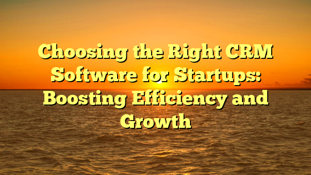 Choosing the Right CRM Software for Startups: Boosting Efficiency and Growth