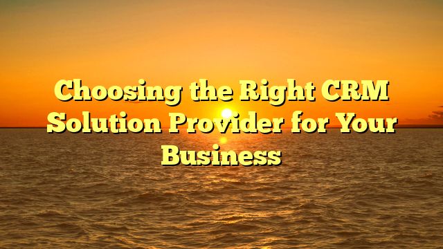 Choosing the Right CRM Solution Provider for Your Business