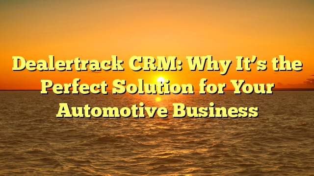 Dealertrack CRM: Why It’s the Perfect Solution for Your Automotive Business