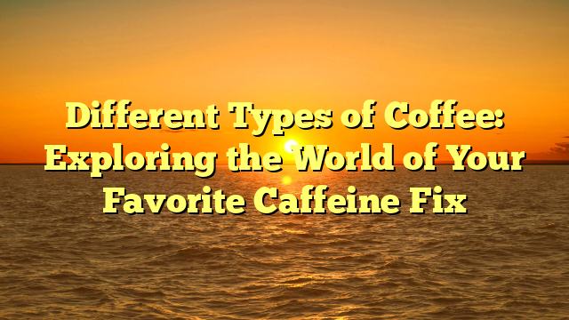 Different Types of Coffee: Exploring the World of Your Favorite Caffeine Fix